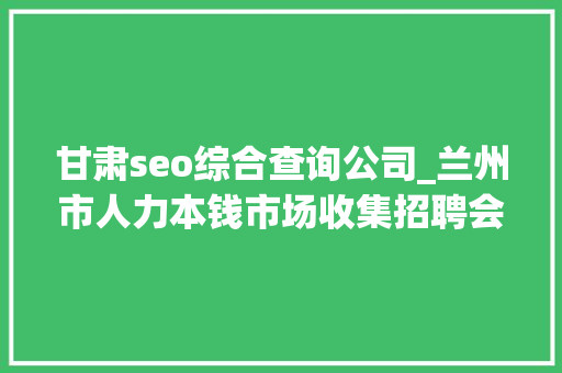 甘肃seo综合查询公司_兰州市人力本钱市场收集招聘会用工岗位招聘信息第十三期