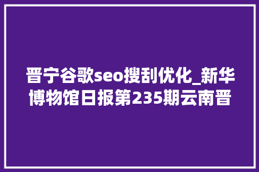 晋宁谷歌seo搜刮优化_新华博物馆日报第235期云南晋宁古滇国重大年夜考古创造滇国相印封泥出土