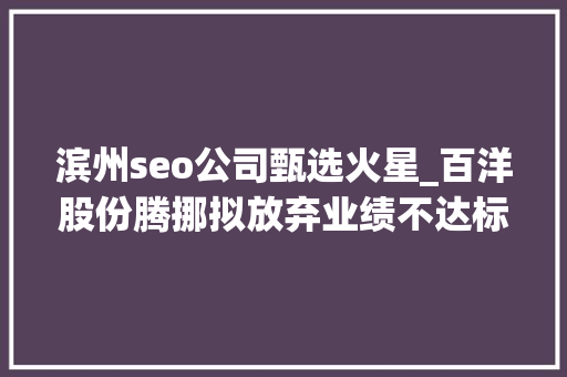 滨州seo公司甄选火星_百洋股份腾挪拟放弃业绩不达标的火星时代 引入新战投 滨州seo公司甄选火星_百洋股份腾挪拟放弃业绩不达标的火星时代 引入新战投 神马SEO
