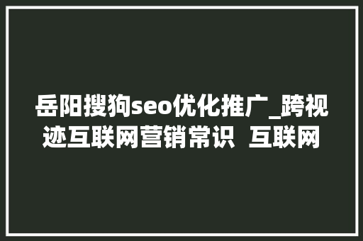 岳阳搜狗seo优化推广_跨视迹互联网营销常识  互联网营销有哪些渠道 岳阳搜狗seo优化推广_跨视迹互联网营销常识  互联网营销有哪些渠道 搜狗SEO