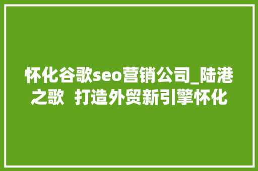 怀化谷歌seo营销公司_陆港之歌  打造外贸新引擎怀化国际陆港跨境电商家当园成长见闻 怀化谷歌seo营销公司_陆港之歌  打造外贸新引擎怀化国际陆港跨境电商家当园成长见闻 SEO关键词