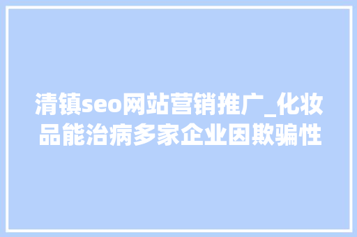 清镇seo网站营销推广_化妆品能治病多家企业因欺骗性宣传被罚  2024年第17期曝光台 清镇seo网站营销推广_化妆品能治病多家企业因欺骗性宣传被罚  2024年第17期曝光台 搜狗SEO
