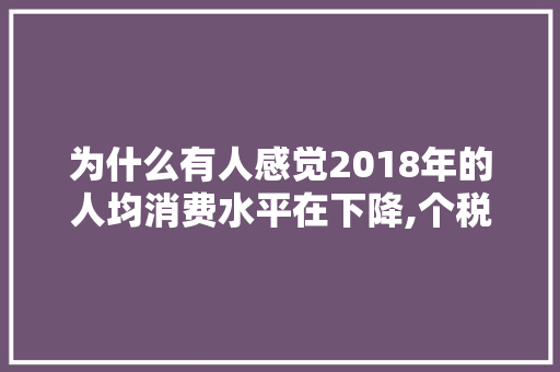 为什么有人感觉2018年的人均消费水平在下降,个税为什么下滑这么严重。 为什么有人感觉2018年的人均消费水平在下降,个税为什么下滑这么严重。 搜狗SEO