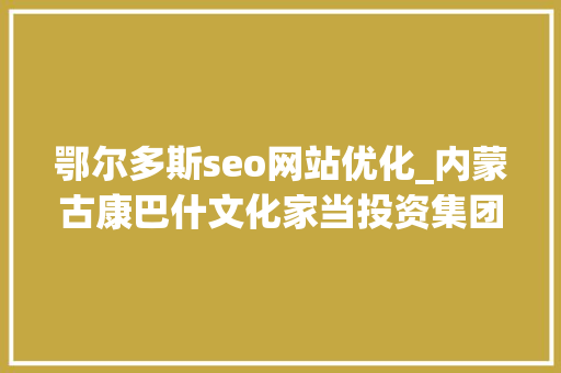 鄂尔多斯seo网站优化_内蒙古康巴什文化家当投资集团有限公司招聘康巴什旅游