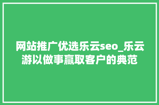 网站推广优选乐云seo_乐云游以做事赢取客户的典范 网站推广优选乐云seo_乐云游以做事赢取客户的典范 神马SEO