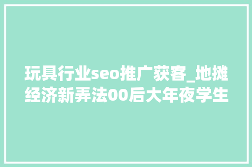 玩具行业seo推广获客_地摊经济新弄法00后大年夜学生卖玩具三天轻松获客1000人