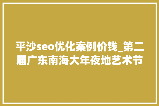 平沙seo优化案例价钱_第二届广东南海大年夜地艺术节11月等你来