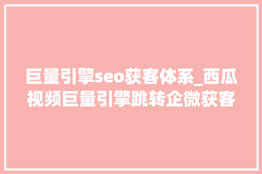 巨量引擎seo获客体系_西瓜视频巨量引擎跳转企微获客助手若何实现