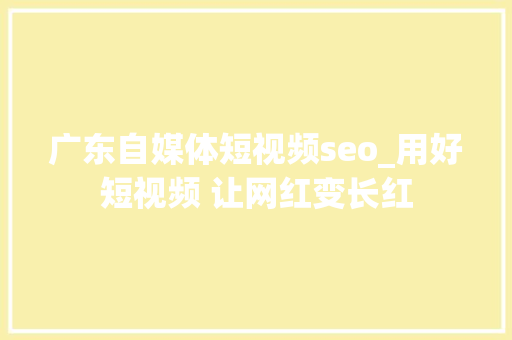广东自媒体短视频seo_用好短视频 让网红变长红