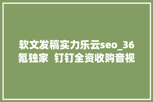 软文发稿实力乐云seo_36氪独家  钉钉全资收购音视频公司拍乐云视频会议市场战事未停 软文发稿实力乐云seo_36氪独家  钉钉全资收购音视频公司拍乐云视频会议市场战事未停 SEO关键词