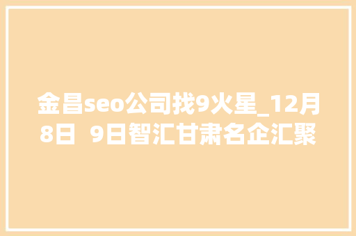 金昌seo公司找9火星_12月8日  9日智汇甘肃名企汇聚大年夜型人才招聘会 金昌seo公司找9火星_12月8日  9日智汇甘肃名企汇聚大年夜型人才招聘会 必应SEO