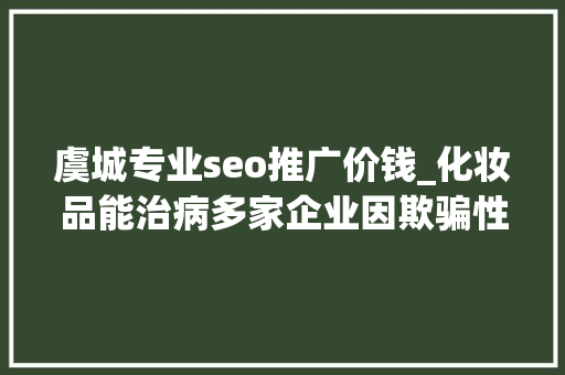 虞城专业seo推广价钱_化妆品能治病多家企业因欺骗性宣传被罚  2024年第17期曝光台 虞城专业seo推广价钱_化妆品能治病多家企业因欺骗性宣传被罚  2024年第17期曝光台 神马SEO