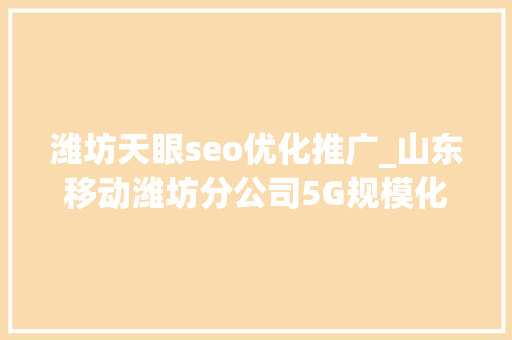 潍坊天眼seo优化推广_山东移动潍坊分公司5G规模化应用提挡加速数智驱动百业变革