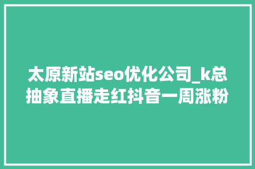 太原新站seo优化公司_k总抽象直播走红抖音一周涨粉超328万新榜洞察