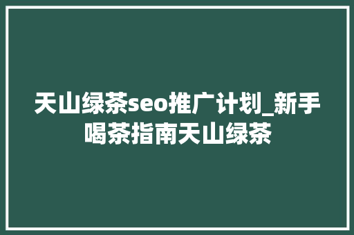 天山绿茶seo推广计划_新手喝茶指南天山绿茶
