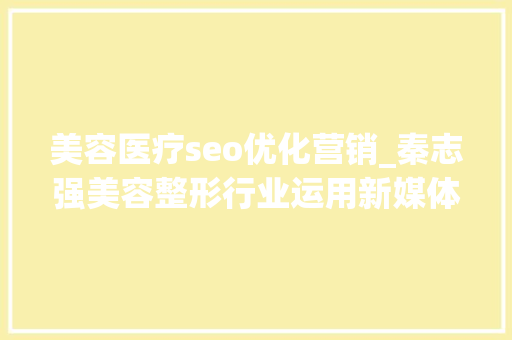 美容医疗seo优化营销_秦志强美容整形行业运用新媒体运营占领市场的招