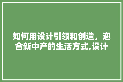 如何用设计引领和创造，迎合新中产的生活方式,设计为什么要创造价值。 如何用设计引领和创造，迎合新中产的生活方式,设计为什么要创造价值。 神马SEO