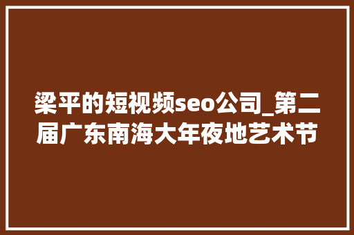 梁平的短视频seo公司_第二届广东南海大年夜地艺术节11月等你来