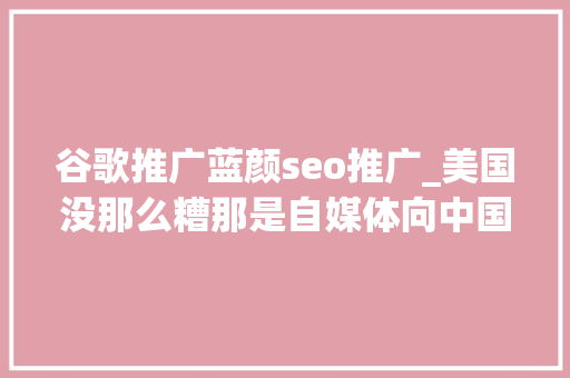 谷歌推广蓝颜seo推广_美国没那么糟那是自媒体向中国人发卖焦炙呵呵 谷歌推广蓝颜seo推广_美国没那么糟那是自媒体向中国人发卖焦炙呵呵 必应SEO