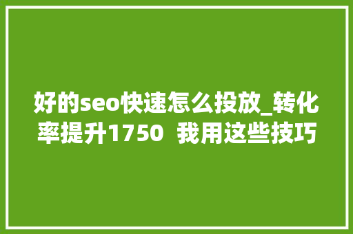 好的seo快速怎么投放_转化率提升1750  我用这些技巧做到了 好的seo快速怎么投放_转化率提升1750  我用这些技巧做到了 必应SEO