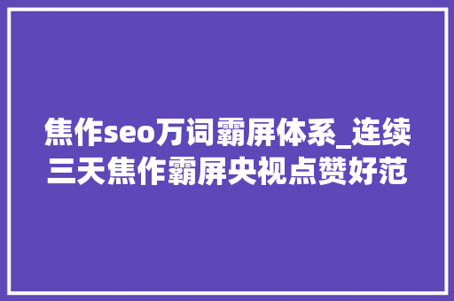 焦作seo万词霸屏体系_连续三天焦作霸屏央视点赞好范例好经验好做法