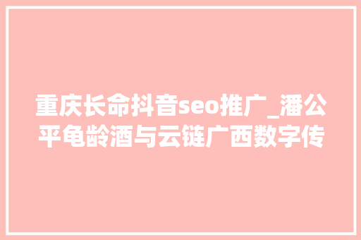 重庆长命抖音seo推广_潘公平龟龄酒与云链广西数字传媒科技公司开启合作新篇章