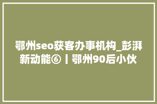 鄂州seo获客办事机构_彭湃新动能⑥丨鄂州90后小伙抖音获客一年卖出牛肉面4万多碗