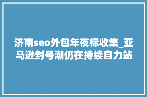 济南seo外包年夜标收集_亚马逊封号潮仍在持续自力站模式能否解跨境电商燃眉之急 济南seo外包年夜标收集_亚马逊封号潮仍在持续自力站模式能否解跨境电商燃眉之急 搜狗SEO