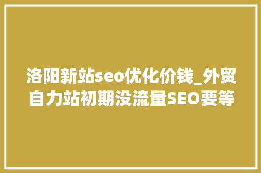 洛阳新站seo优化价钱_外贸自力站初期没流量SEO要等几个月怎么办 洛阳新站seo优化价钱_外贸自力站初期没流量SEO要等几个月怎么办 神马SEO