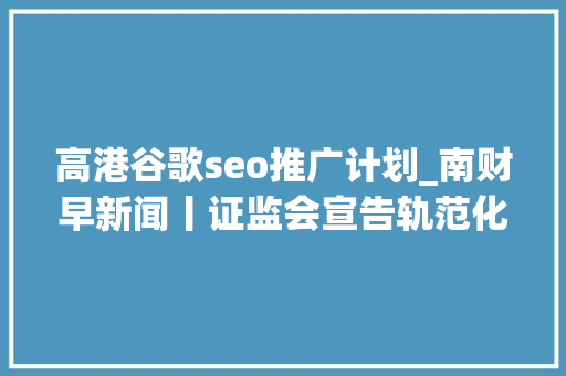 高港谷歌seo推广计划_南财早新闻丨证监会宣告轨范化交易治理新规美国4月CPI数据重燃降息预期 高港谷歌seo推广计划_南财早新闻丨证监会宣告轨范化交易治理新规美国4月CPI数据重燃降息预期 SEO关键词