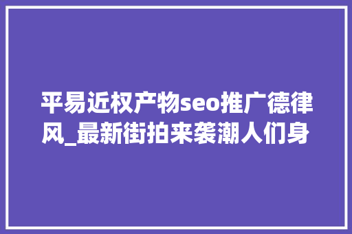平易近权产物seo推广德律风_最新街拍来袭潮人们身上的字母元素在说些什么鬼 平易近权产物seo推广德律风_最新街拍来袭潮人们身上的字母元素在说些什么鬼 网站建设公司