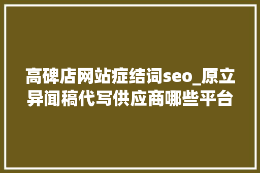 高碑店网站症结词seo_原立异闻稿代写供应商哪些平台可以代写软文质量高价格低 高碑店网站症结词seo_原立异闻稿代写供应商哪些平台可以代写软文质量高价格低 搜狗SEO
