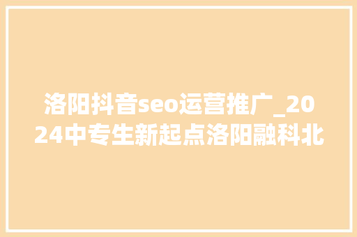 洛阳抖音seo运营推广_2024中专生新起点洛阳融科北大年夜青鸟UI设计与新媒体运营 洛阳抖音seo运营推广_2024中专生新起点洛阳融科北大年夜青鸟UI设计与新媒体运营 神马SEO