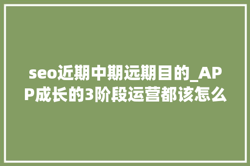 seo近期中期远期目的_APP成长的3阶段运营都该怎么做 seo近期中期远期目的_APP成长的3阶段运营都该怎么做 必应SEO
