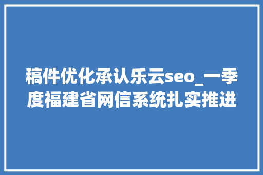 稿件优化承认乐云seo_一季度福建省网信系统扎实推进行政司法工作取得实效