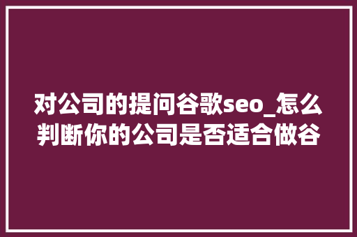 对公司的提问谷歌seo_怎么判断你的公司是否适合做谷歌SEO 对公司的提问谷歌seo_怎么判断你的公司是否适合做谷歌SEO 百度SEO