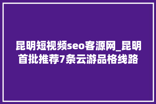 昆明短视频seo客源网_昆明首批推荐7条云游品格线路 昆明短视频seo客源网_昆明首批推荐7条云游品格线路 必应SEO