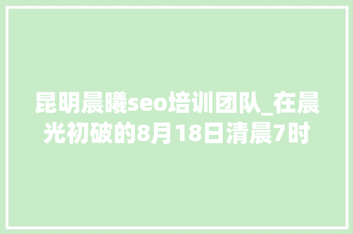 昆明晨曦seo培训团队_在晨光初破的8月18日清晨7时30分 昆明晨曦seo培训团队_在晨光初破的8月18日清晨7时30分 必应SEO