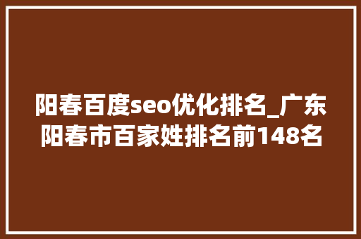 阳春百度seo优化排名_广东阳春市百家姓排名前148名看看你的姓氏排名第几位 搜狗SEO 阳春百度seo优化排名_广东阳春市百家姓排名前148名看看你的姓氏排名第几位 阳春百度seo优化排名_广东阳春市百家姓排名前148名看看你的姓氏排名第几位 搜狗SEO