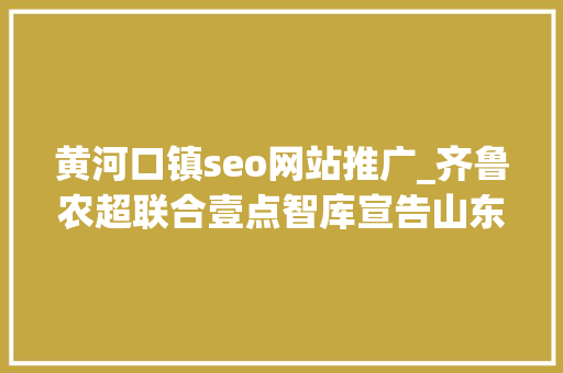 黄河口镇seo网站推广_齐鲁农超联合壹点智库宣告山东农业品牌传播影响力指数申报