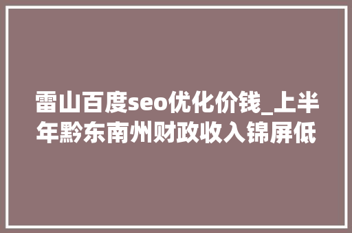 雷山百度seo优化价钱_上半年黔东南州财政收入锦屏低迷大年夜跌榕江黎平雷山台江暴涨 雷山百度seo优化价钱_上半年黔东南州财政收入锦屏低迷大年夜跌榕江黎平雷山台江暴涨 百度SEO