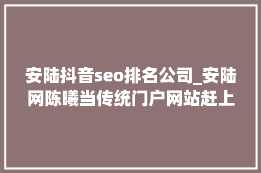 安陆抖音seo排名公司_安陆网陈曦当传统门户网站赶上自媒体大年夜浪潮 安陆抖音seo排名公司_安陆网陈曦当传统门户网站赶上自媒体大年夜浪潮 必应SEO
