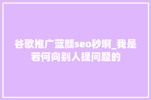 谷歌推广蓝颜seo秒啊_我是若何向别人提问题的 必应SEO 谷歌推广蓝颜seo秒啊_我是若何向别人提问题的 谷歌推广蓝颜seo秒啊_我是若何向别人提问题的 必应SEO