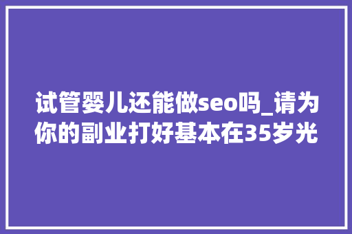 试管婴儿还能做seo吗_请为你的副业打好基本在35岁光降之前我有这三个心得分享 搜狗SEO 试管婴儿还能做seo吗_请为你的副业打好基本在35岁光降之前我有这三个心得分享 试管婴儿还能做seo吗_请为你的副业打好基本在35岁光降之前我有这三个心得分享 搜狗SEO