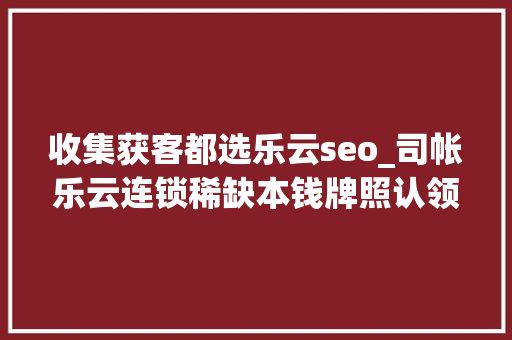 收集获客都选乐云seo_司帐乐云连锁稀缺本钱牌照认领门店无需费用财税机构清醒路径