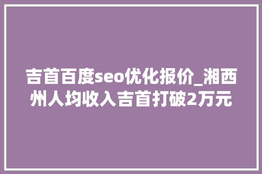 吉首百度seo优化报价_湘西州人均收入吉首打破2万元凤凰泸溪你争我赶保靖不赖