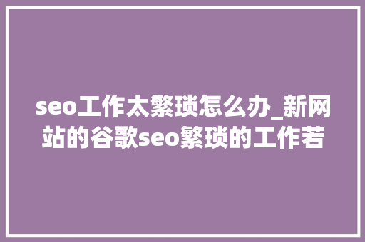 seo工作太繁琐怎么办_新网站的谷歌seo繁琐的工作若何开始 必应SEO seo工作太繁琐怎么办_新网站的谷歌seo繁琐的工作若何开始 seo工作太繁琐怎么办_新网站的谷歌seo繁琐的工作若何开始 必应SEO