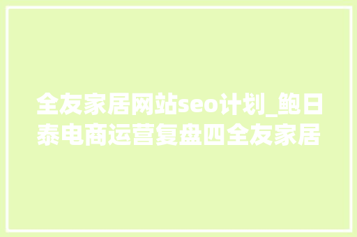 全友家居网站seo计划_鲍日泰电商运营复盘四全友家居开拓线上渠道的建议及部分实施筹划 全友家居网站seo计划_鲍日泰电商运营复盘四全友家居开拓线上渠道的建议及部分实施筹划 神马SEO