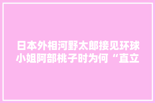 日本外相河野太郎接见环球小姐阿部桃子时为何“直立不动”表情如此紧张,为什么跟小姐紧张会哭。