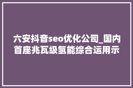 六安抖音seo优化公司_国内首座兆瓦级氢能综合运用示范站投运